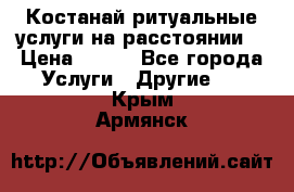 Костанай-ритуальные услуги на расстоянии. › Цена ­ 100 - Все города Услуги » Другие   . Крым,Армянск